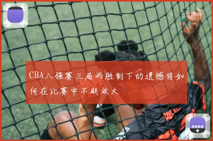 CBA八强赛三局两胜制下的遗憾将如何在比赛中不断放大