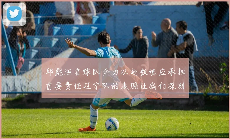邱彪坦言球队全力以赴教练应承担首要责任辽宁队的表现让我们深刻反思