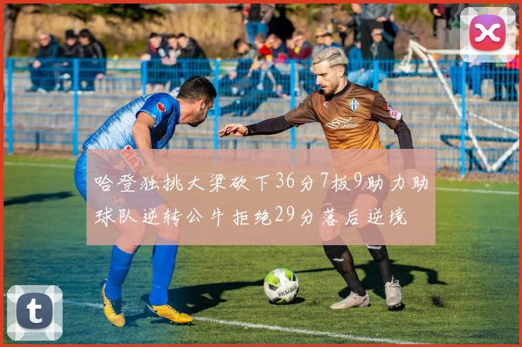 哈登独挑大梁砍下36分7板9助力助球队逆转公牛拒绝29分落后逆境