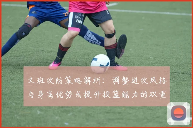 文班攻防策略解析：调整进攻风格与身高优势或提升投篮能力的双重选择
