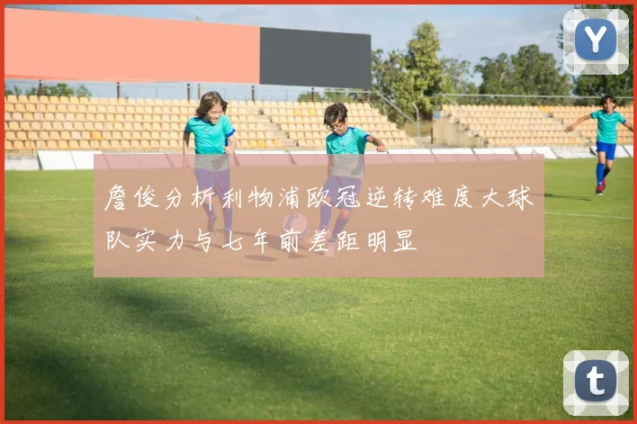 詹俊分析利物浦欧冠逆转难度大球队实力与七年前差距明显