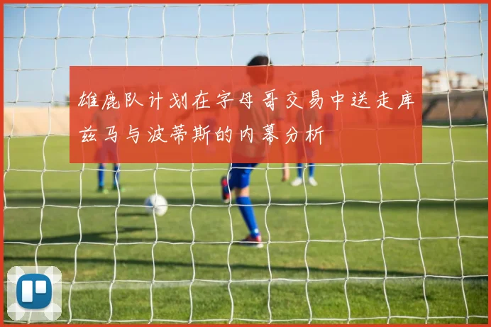 雄鹿队计划在字母哥交易中送走库兹马与波蒂斯的内幕分析