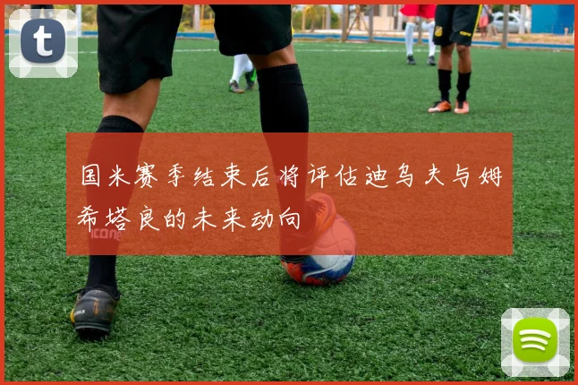 国米赛季结束后将评估迪乌夫与姆希塔良的未来动向