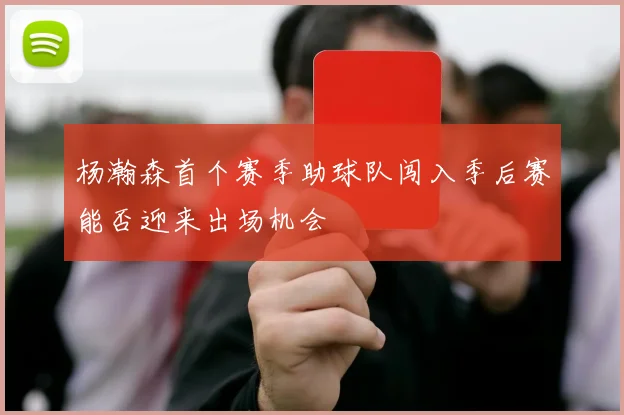 杨瀚森首个赛季助球队闯入季后赛能否迎来出场机会