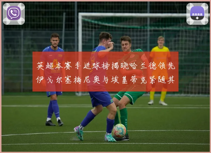 英超本赛季进球榜揭晓哈兰德领先伊戈尔塞梅尼奥与埃基蒂克紧随其后