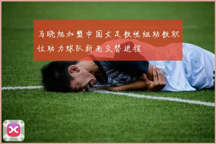 马晓旭加盟中国女足教练组助教职位助力球队新老交替进程