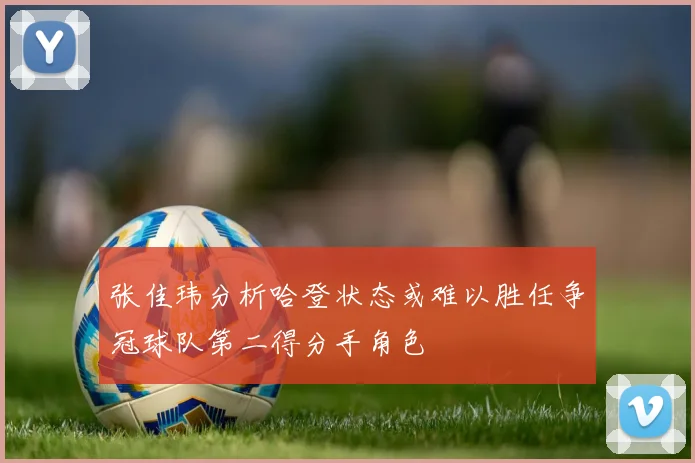 张佳玮分析哈登状态或难以胜任争冠球队第二得分手角色