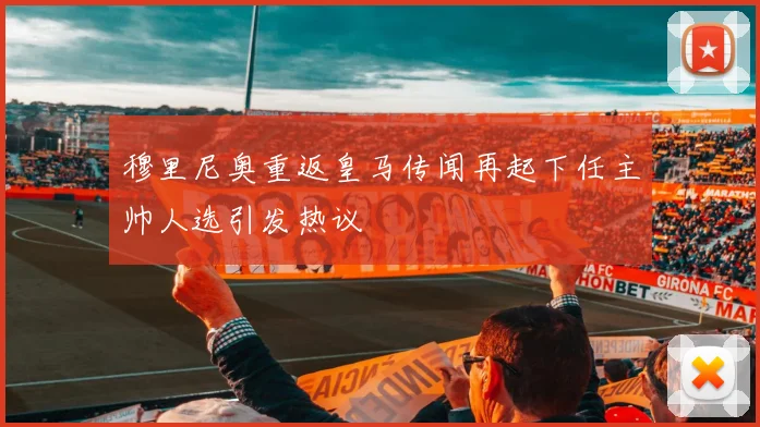 穆里尼奥重返皇马传闻再起下任主帅人选引发热议