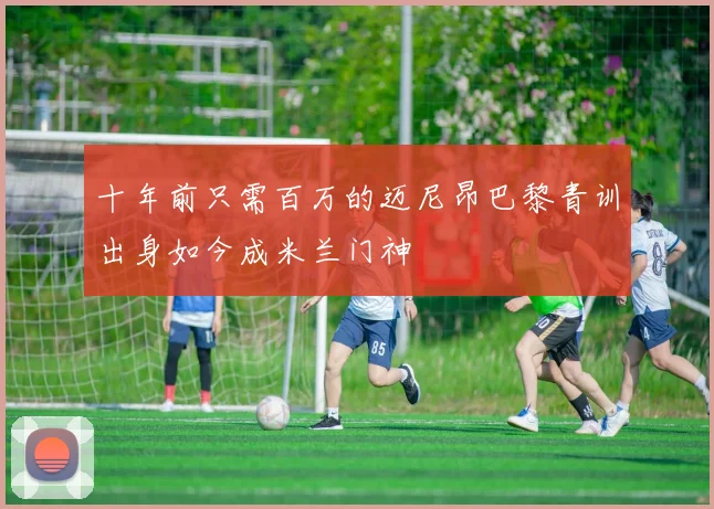 十年前只需百万的迈尼昂巴黎青训出身如今成米兰门神