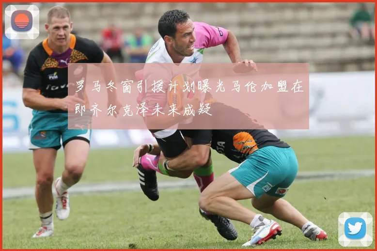 罗马冬窗引援计划曝光马伦加盟在即齐尔克泽未来成疑