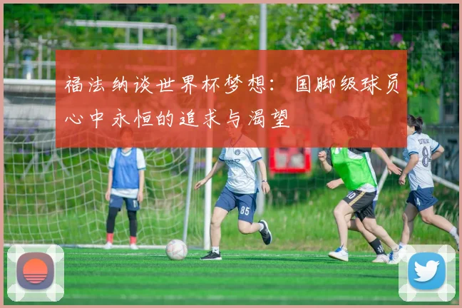 福法纳谈世界杯梦想：国脚级球员心中永恒的追求与渴望