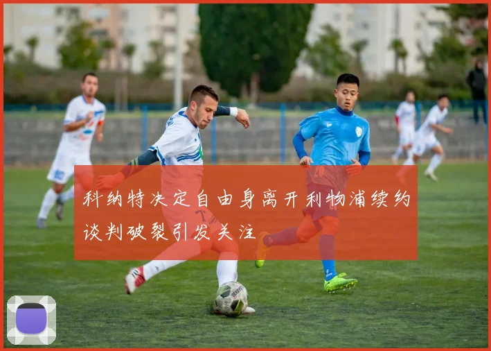 科纳特决定自由身离开利物浦续约谈判破裂引发关注