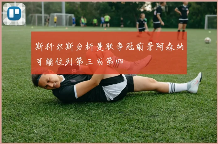 斯科尔斯分析曼联争冠前景阿森纳可能位列第三或第四